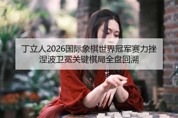 丁立人2026国际象棋世界冠军赛力挫涅波卫冕关键棋局全盘回溯