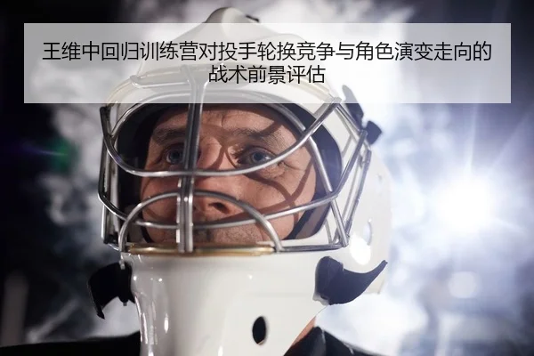 王维中回归训练营对投手轮换竞争与角色演变走向的战术前景评估